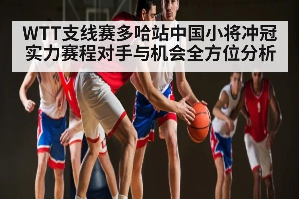 WTT支线赛多哈站中国小将冲冠实力赛程对手与机会全方位分析